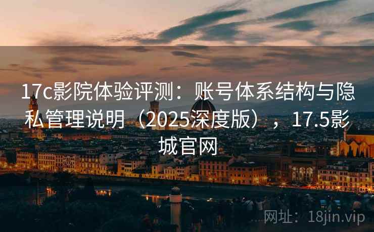 17c影院体验评测：账号体系结构与隐私管理说明（2025深度版），17.5影城官网