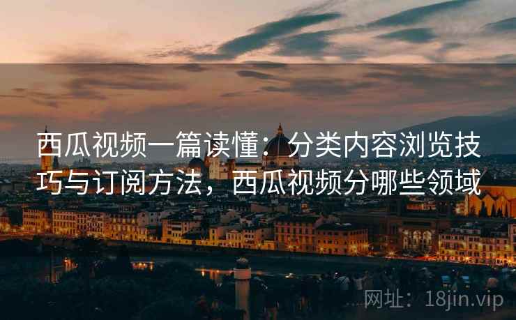 西瓜视频一篇读懂：分类内容浏览技巧与订阅方法，西瓜视频分哪些领域