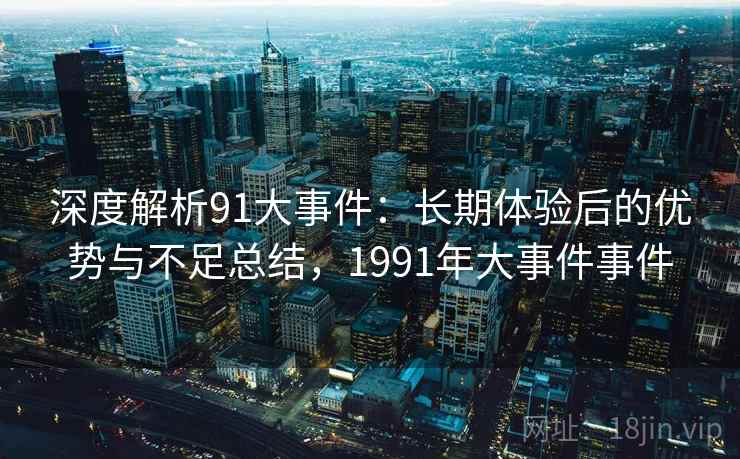 深度解析91大事件：长期体验后的优势与不足总结，1991年大事件事件