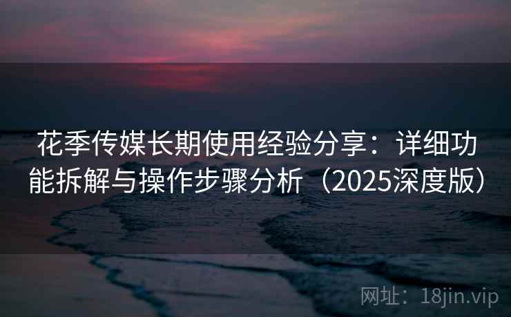 花季传媒长期使用经验分享：详细功能拆解与操作步骤分析（2025深度版）