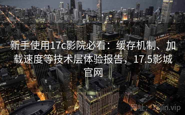 新手使用17c影院必看：缓存机制、加载速度等技术层体验报告，17.5影城官网