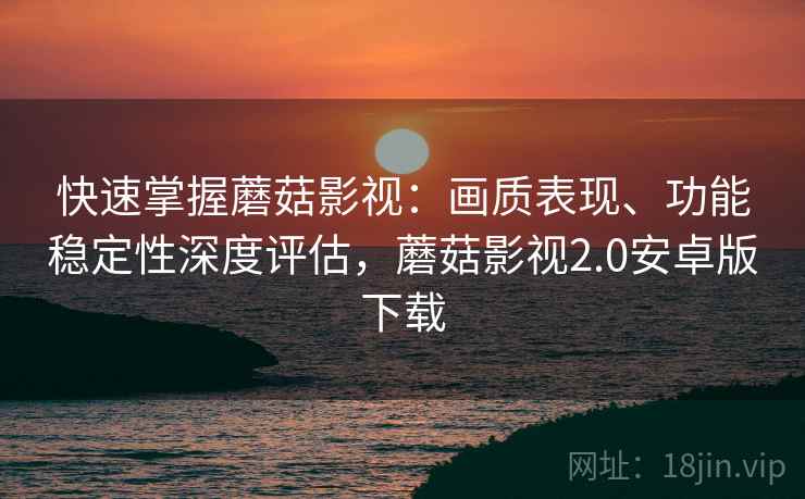 快速掌握蘑菇影视：画质表现、功能稳定性深度评估，蘑菇影视2.0安卓版下载