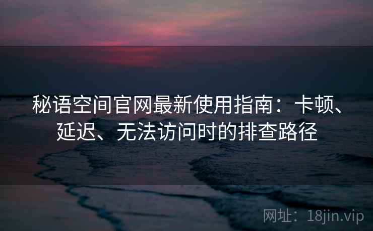 秘语空间官网最新使用指南：卡顿、延迟、无法访问时的排查路径
