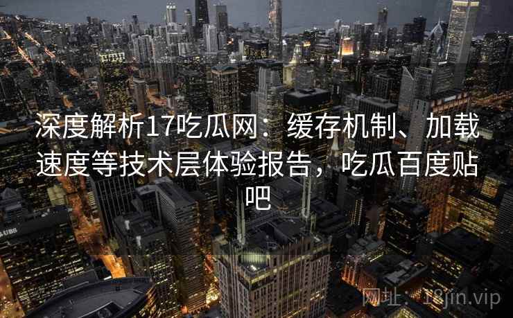 深度解析17吃瓜网：缓存机制、加载速度等技术层体验报告，吃瓜百度贴吧
