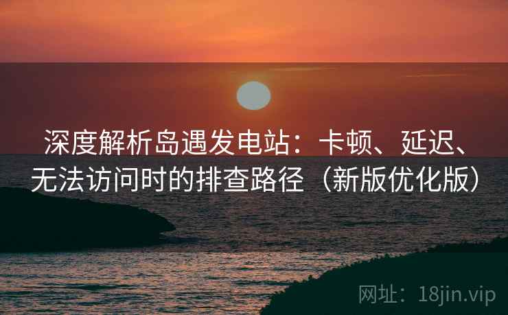 深度解析岛遇发电站：卡顿、延迟、无法访问时的排查路径（新版优化版）