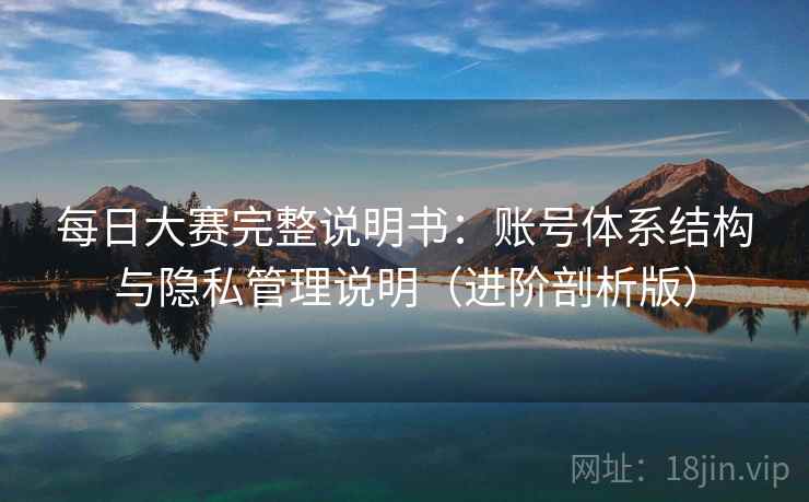 每日大赛完整说明书：账号体系结构与隐私管理说明（进阶剖析版）