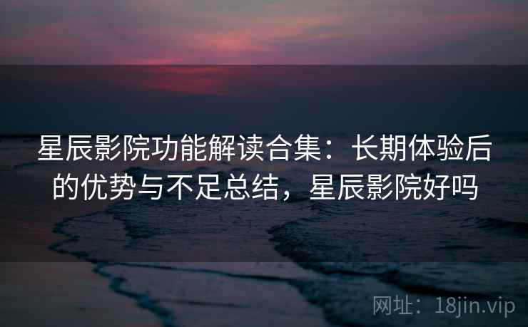 星辰影院功能解读合集：长期体验后的优势与不足总结，星辰影院好吗