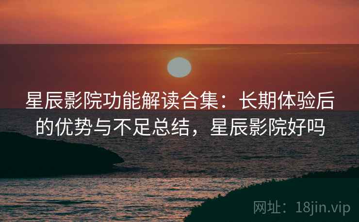 星辰影院功能解读合集：长期体验后的优势与不足总结，星辰影院好吗