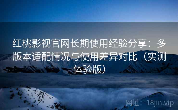 红桃影视官网长期使用经验分享：多版本适配情况与使用差异对比（实测体验版）
