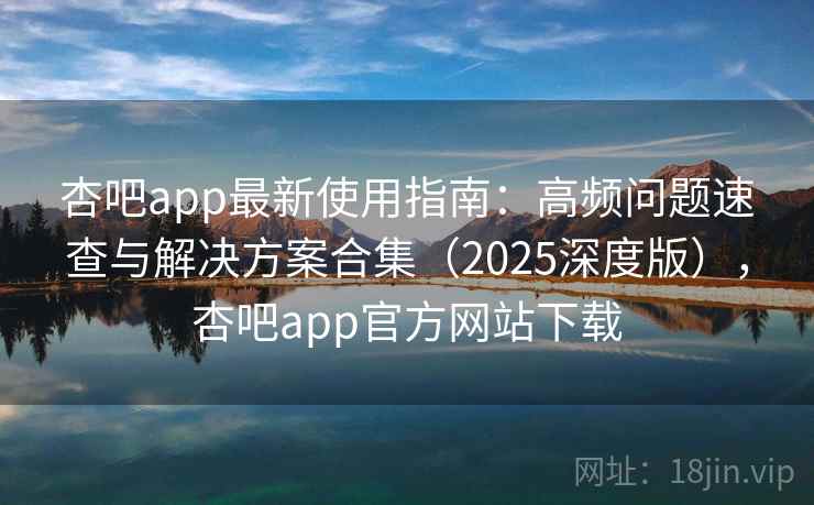 杏吧app最新使用指南:高频问题速查与解决方案合集(2025深度版),杏吧app官方网站下载 杏吧app最新使用指南:高频问题速查与解决方案合集(2025深度版),杏吧app官方网站下载
