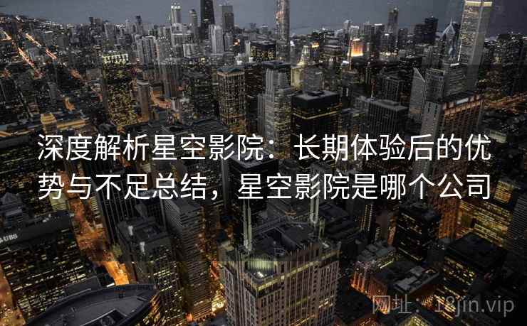 深度解析星空影院:长期体验后的优势与不足总结,星空影院是哪个公司 深度解析星空影院:长期体验后的优势与不足总结,星空影院是哪个公司