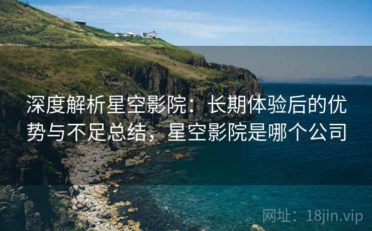 深度解析星空影院:长期体验后的优势与不足总结,星空影院是哪个公司 深度解析星空影院:长期体验后的优势与不足总结,星空影院是哪个公司