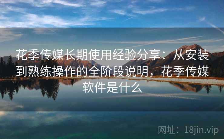 花季传媒长期使用经验分享：从安装到熟练操作的全阶段说明，花季传媒软件是什么