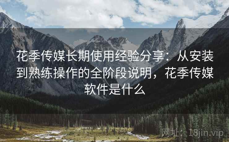 花季传媒长期使用经验分享：从安装到熟练操作的全阶段说明，花季传媒软件是什么