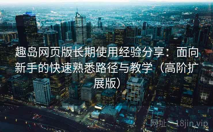 趣岛网页版长期使用经验分享：面向新手的快速熟悉路径与教学（高阶扩展版）