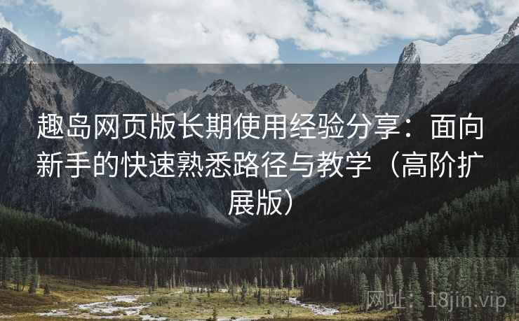 趣岛网页版长期使用经验分享：面向新手的快速熟悉路径与教学（高阶扩展版）