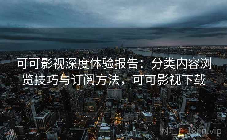 可可影视深度体验报告：分类内容浏览技巧与订阅方法，可可影视下载
