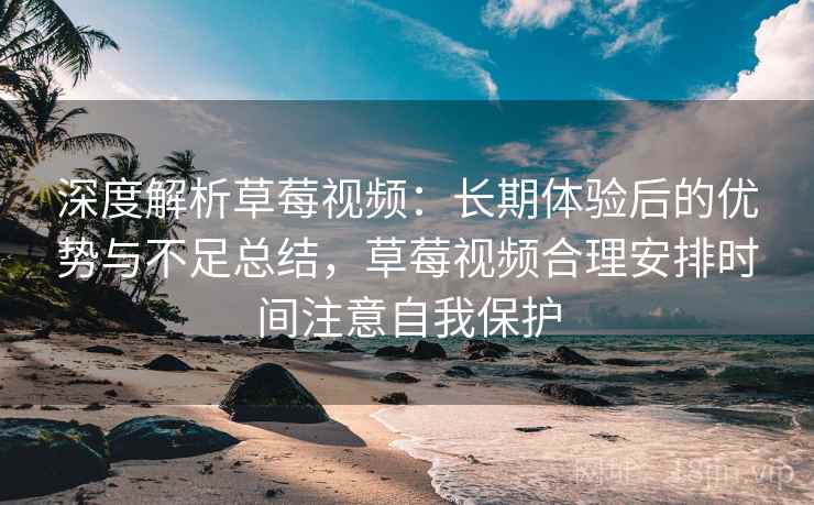 深度解析草莓视频：长期体验后的优势与不足总结，草莓视频合理安排时间注意自我保护