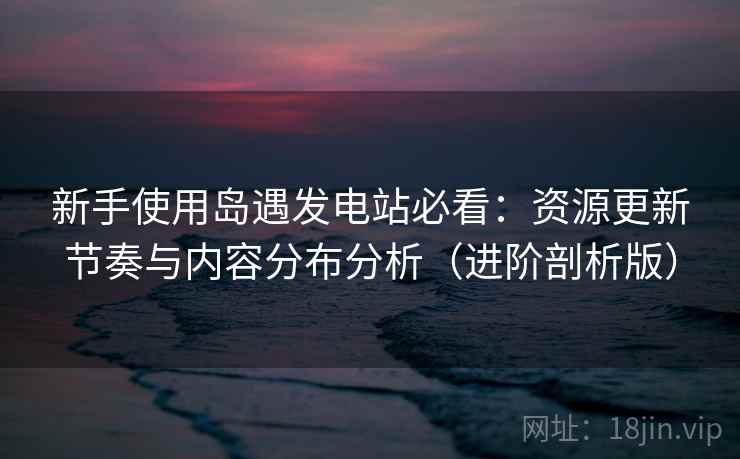 新手使用岛遇发电站必看：资源更新节奏与内容分布分析（进阶剖析版）