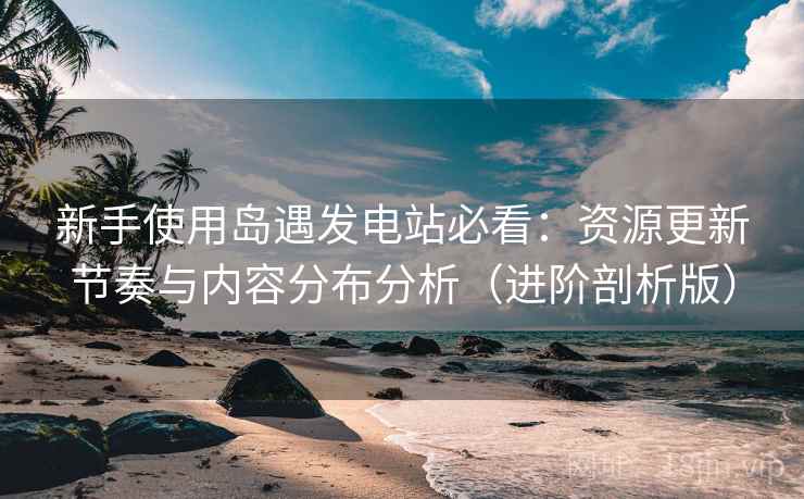 新手使用岛遇发电站必看：资源更新节奏与内容分布分析（进阶剖析版）