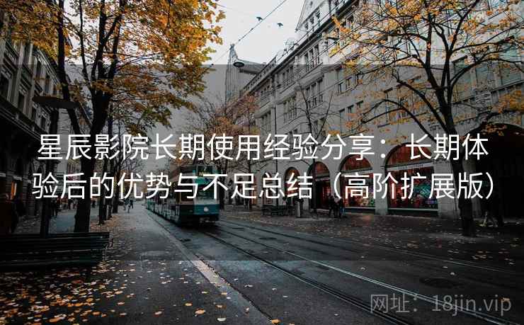 星辰影院长期使用经验分享：长期体验后的优势与不足总结（高阶扩展版）