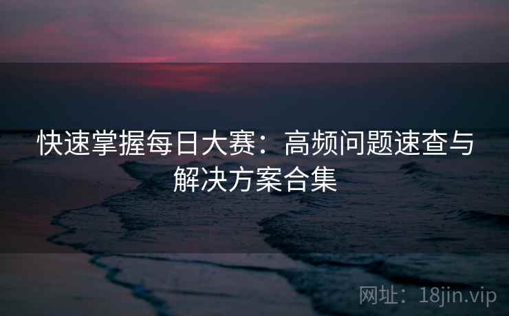 快速掌握每日大赛：高频问题速查与解决方案合集