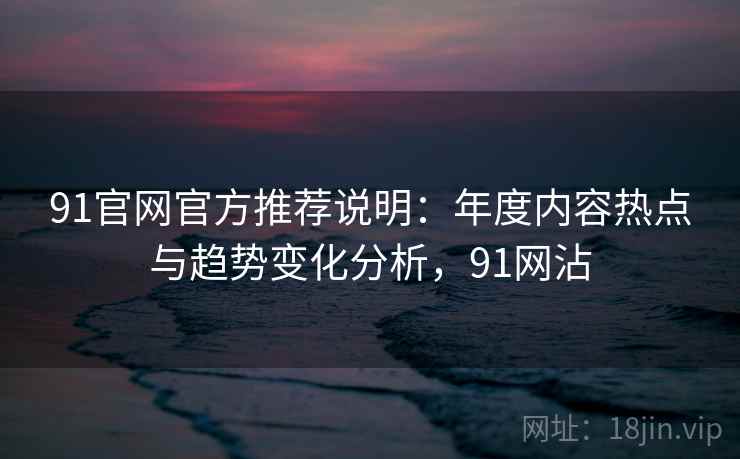 91官网官方推荐说明:年度内容热点与趋势变化分析,91网沾 91官网官方推荐说明:年度内容热点与趋势变化分析,91网沾