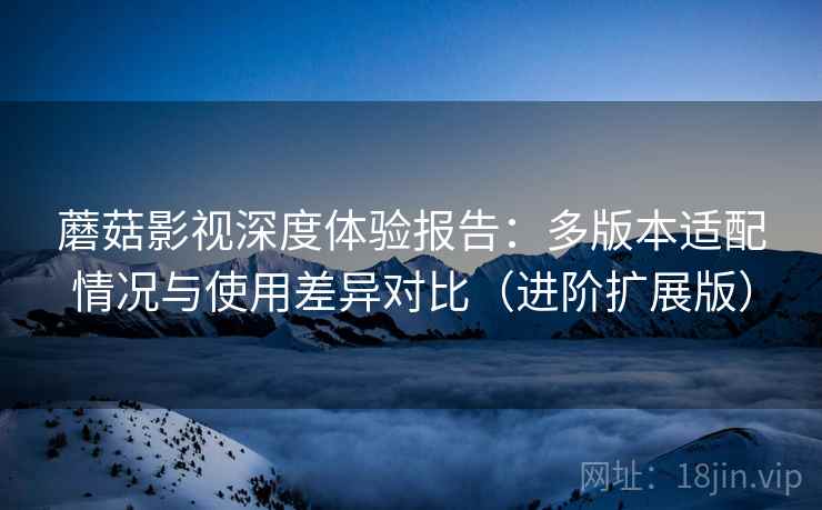 蘑菇影视深度体验报告:多版本适配情况与使用差异对比(进阶扩展版) 蘑菇影视深度体验报告:多版本适配情况与使用差异对比(进阶扩展版)