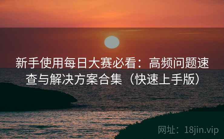 新手使用每日大赛必看：高频问题速查与解决方案合集（快速上手版）