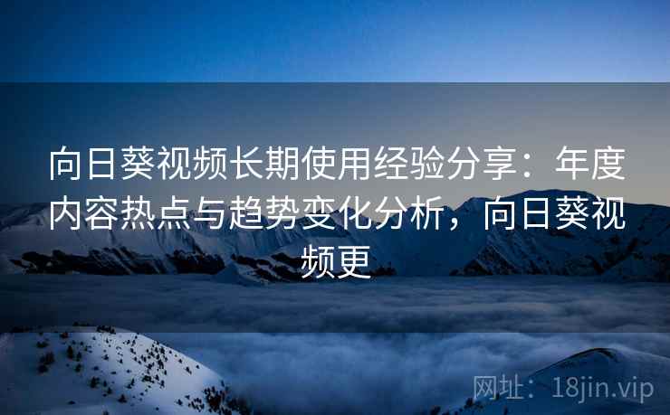 向日葵视频长期使用经验分享：年度内容热点与趋势变化分析，向日葵视频更