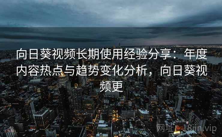 向日葵视频长期使用经验分享：年度内容热点与趋势变化分析，向日葵视频更