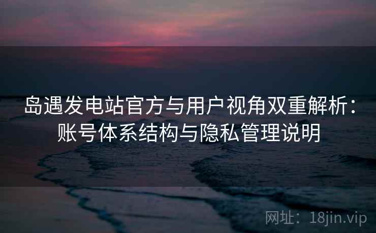 岛遇发电站官方与用户视角双重解析：账号体系结构与隐私管理说明