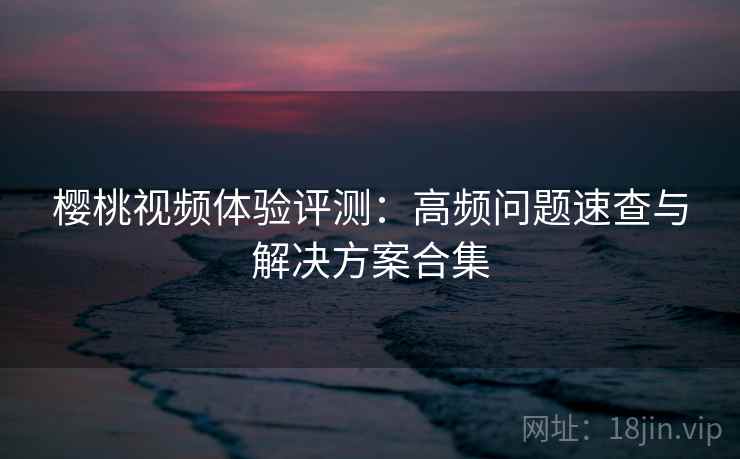 樱桃视频体验评测:高频问题速查与解决方案合集 樱桃视频体验评测:高频问题速查与解决方案合集