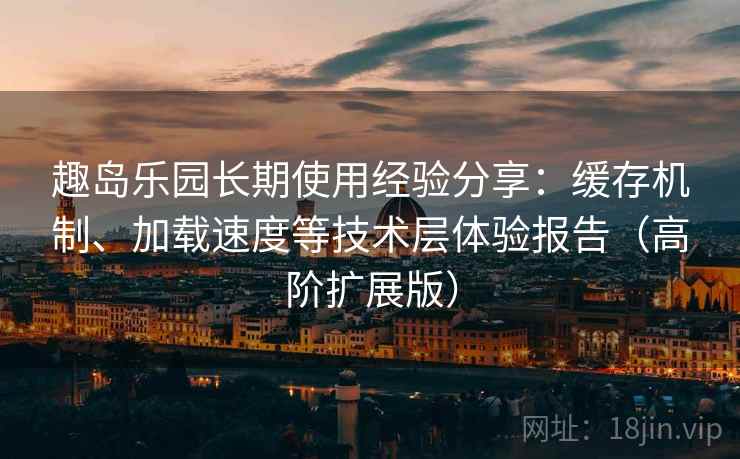 趣岛乐园长期使用经验分享：缓存机制、加载速度等技术层体验报告（高阶扩展版）