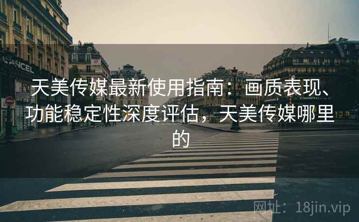 天美传媒最新使用指南：画质表现、功能稳定性深度评估，天美传媒哪里的