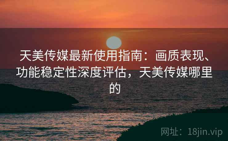 天美传媒最新使用指南：画质表现、功能稳定性深度评估，天美传媒哪里的