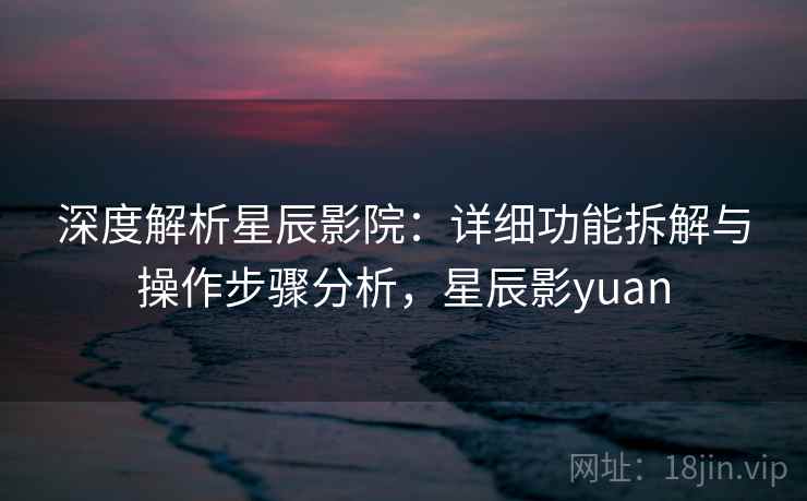深度解析星辰影院:详细功能拆解与操作步骤分析,星辰影yuan 深度解析星辰影院:详细功能拆解与操作步骤分析,星辰影yuan