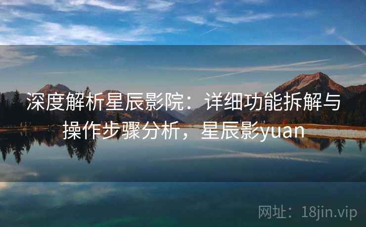 深度解析星辰影院:详细功能拆解与操作步骤分析,星辰影yuan 深度解析星辰影院:详细功能拆解与操作步骤分析,星辰影yuan