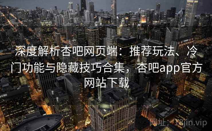 深度解析杏吧网页端：推荐玩法、冷门功能与隐藏技巧合集，杏吧app官方网站下载